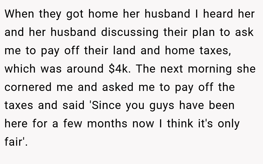 When they got home her husband I heard her and her husband discussing their plan to ask me to pay off their land and home taxes, which was around $4k. The next morning she cornered me and asked me to pay off the taxes and said 'Since you guys have been here for a few months now I think it's only fair'.