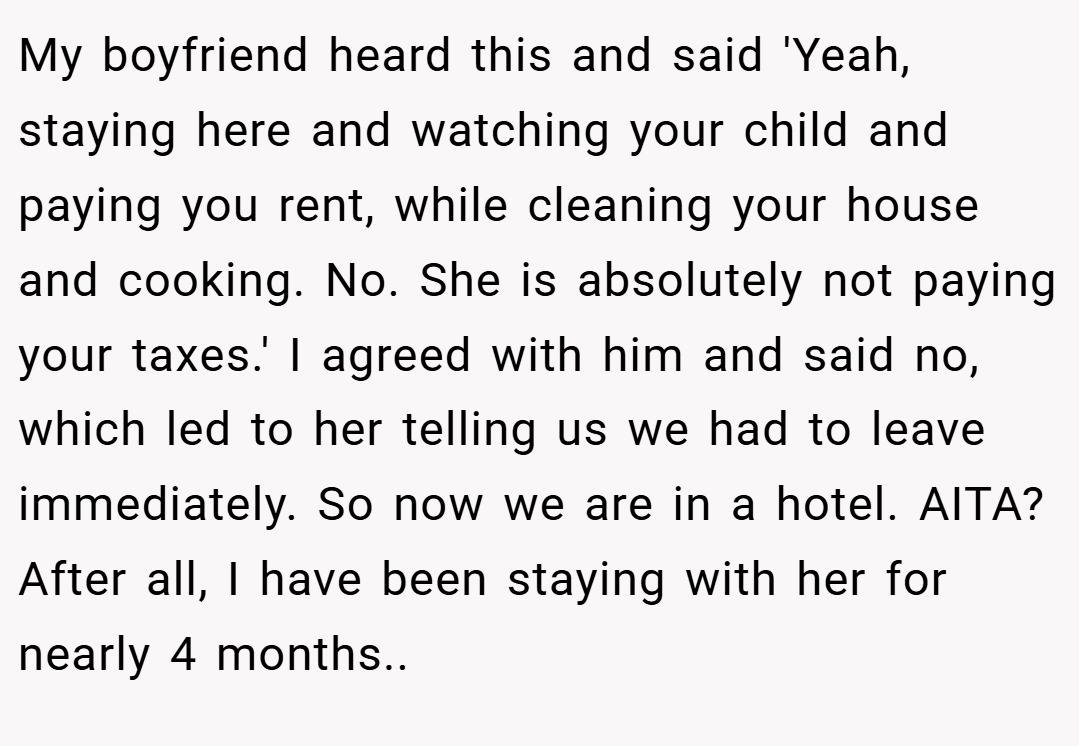 My boyfriend heard this and said 'Yeah, staying here and watching your child and paying you rent, while cleaning your house and cooking. No. She is absolutely not paying your taxes.' I agreed with him and said no, which led to her telling us we had to leave immediately. So now we are in a hotel. AITA? After all, I have been staying with her for nearly 4 months..
