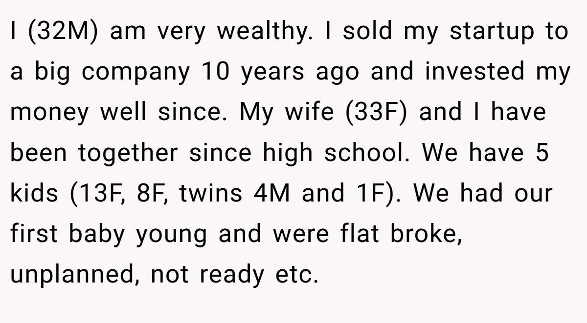 I (32M) am very wealthy. I sold my startup to a big company 10 years ago and invested my money well since. My wife (33F) and I have been together since high school. We have 5 kids (13F, 8F, twins 4M and 1F). We had our first baby young and were flat broke, unplanned, not ready etc.