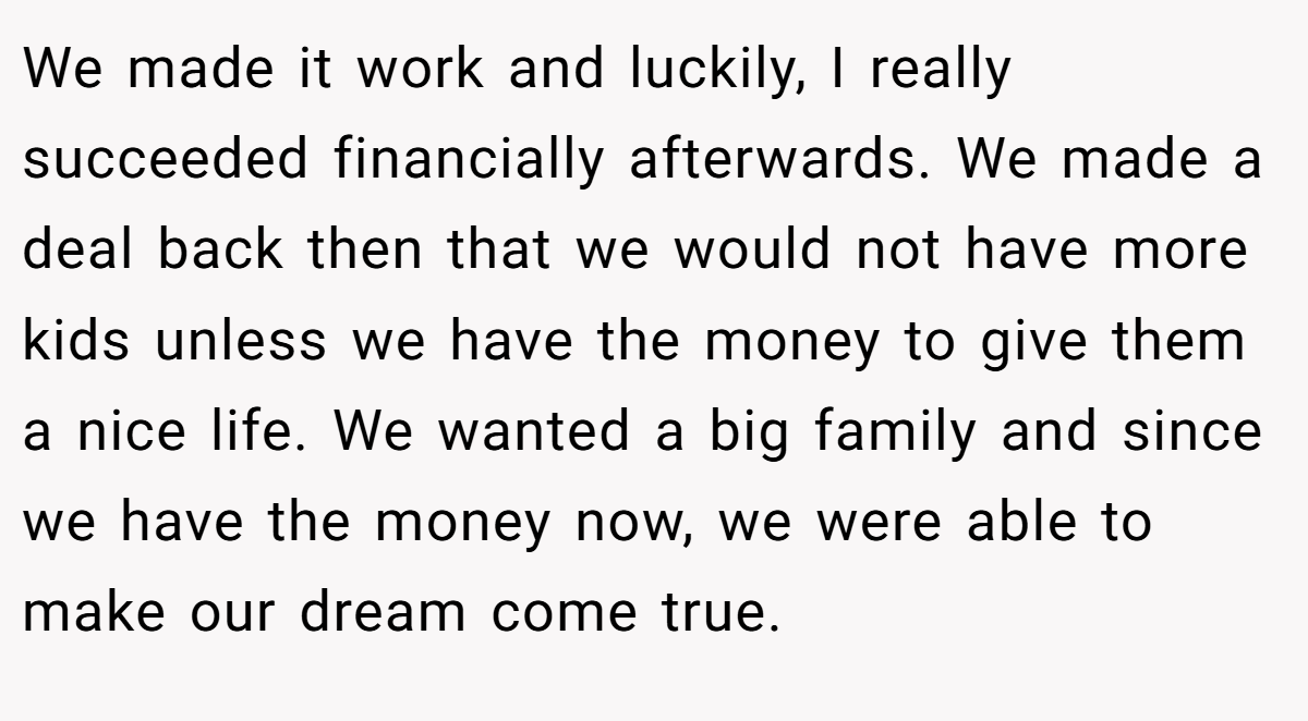 We made it work and luckily, I really succeeded financially afterwards. We made a deal back then that we would not have more kids unless we have the money to give them a nice life. We wanted a big family and since we have the money now, we were able to make our dream come true.