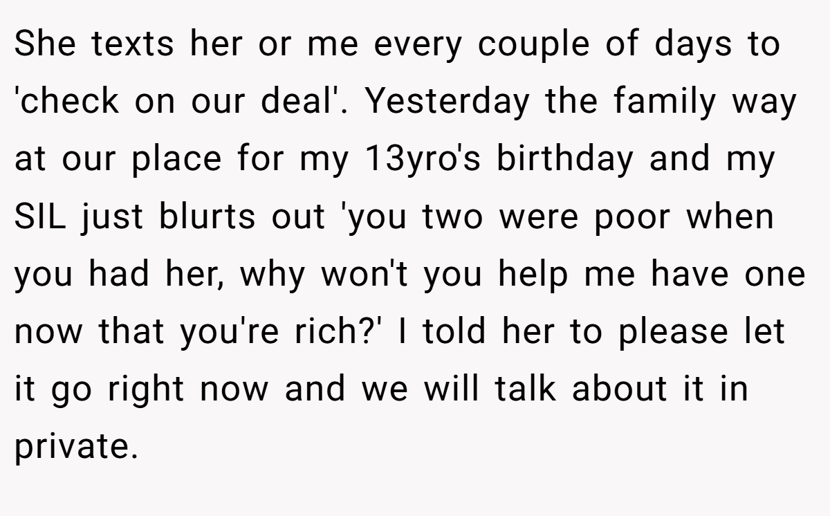 She texts her or me every couple of days to 'check on our deal'. Yesterday the family way at our place for my 13yro's birthday and my SIL just blurts out 'you two were poor when you had her, why won't you help me have one now that you're rich?' I told her to please let it go right now and we will talk about it in private.