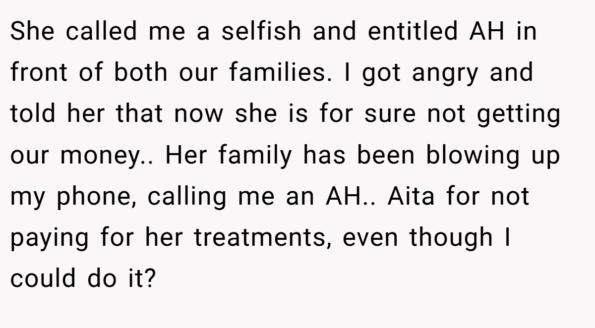 She called me a selfish and entitled AH in front of both our families. I got angry and told her that now she is for sure not getting our money.. Her family has been blowing up my phone, calling me an AH.. Aita for not paying for her treatments, even though I could do it?