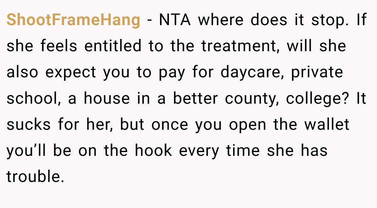 ShootFrameHang − NTA where does it stop. If she feels entitled to the treatment, will she also expect you to pay for daycare, private school, a house in a better county, college? It sucks for her, but once you open the wallet you’ll be on the hook every time she has trouble.