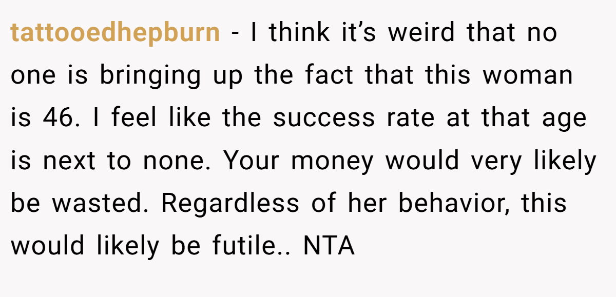 tattooedhepburn − I think it’s weird that no one is bringing up the fact that this woman is 46. I feel like the success rate at that age is next to none. Your money would very likely be wasted. Regardless of her behavior, this would likely be futile.. NTA