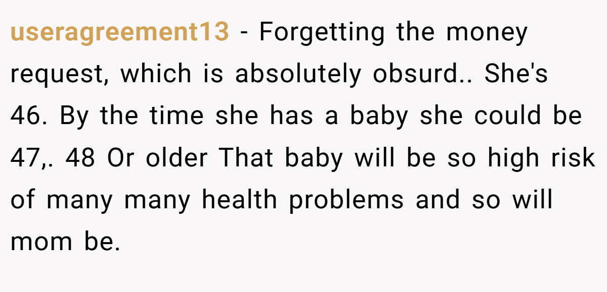 useragreement13 − Forgetting the money request, which is absolutely obsurd.. She's 46. By the time she has a baby she could be 47,. 48 Or older That baby will be so high risk of many many health problems and so will mom be.