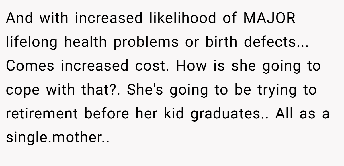 And with increased likelihood of MAJOR lifelong health problems or birth defects... Comes increased cost. How is she going to cope with that?. She's going to be trying to retirement before her kid graduates.. All as a single.mother..