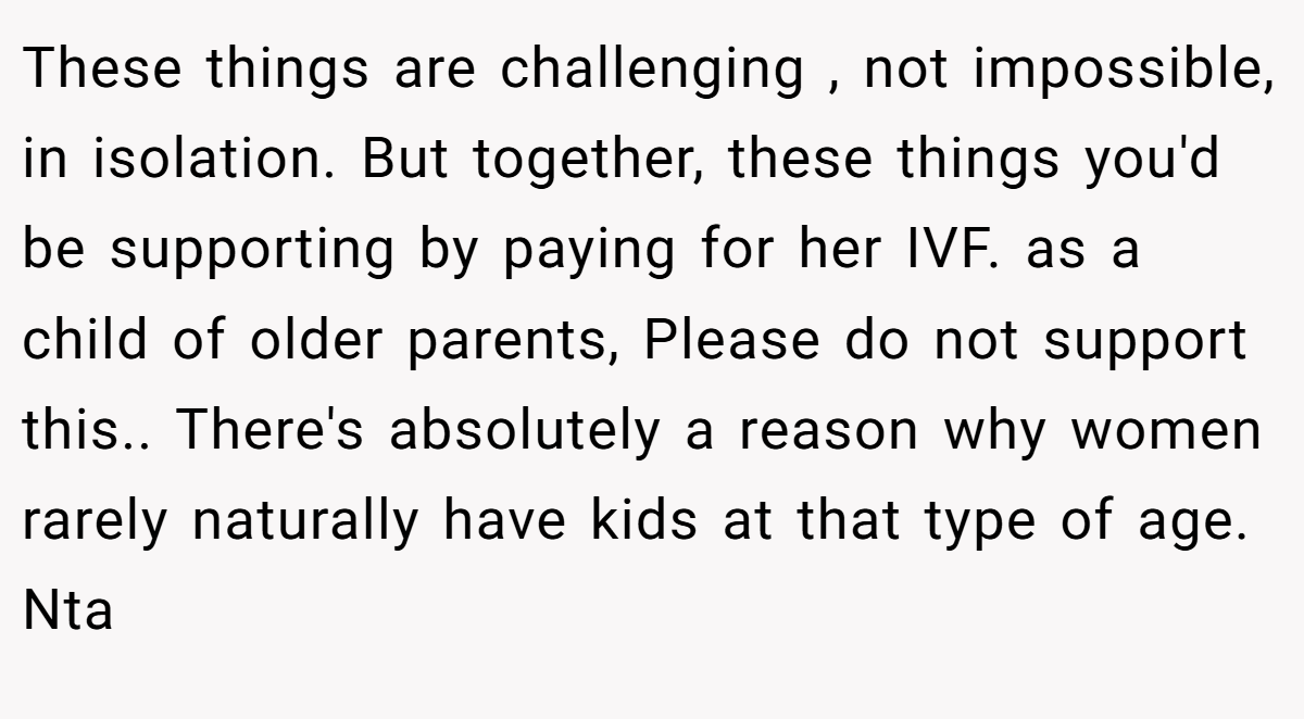 These things are challenging , not impossible, in isolation. But together, these things you'd be supporting by paying for her IVF. as a child of older parents, Please do not support this.. There's absolutely a reason why women rarely naturally have kids at that type of age. Nta