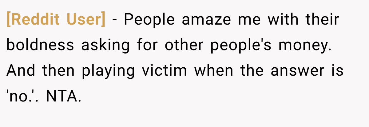[Reddit User] − People amaze me with their boldness asking for other people's money. And then playing victim when the answer is 'no.'. NTA.