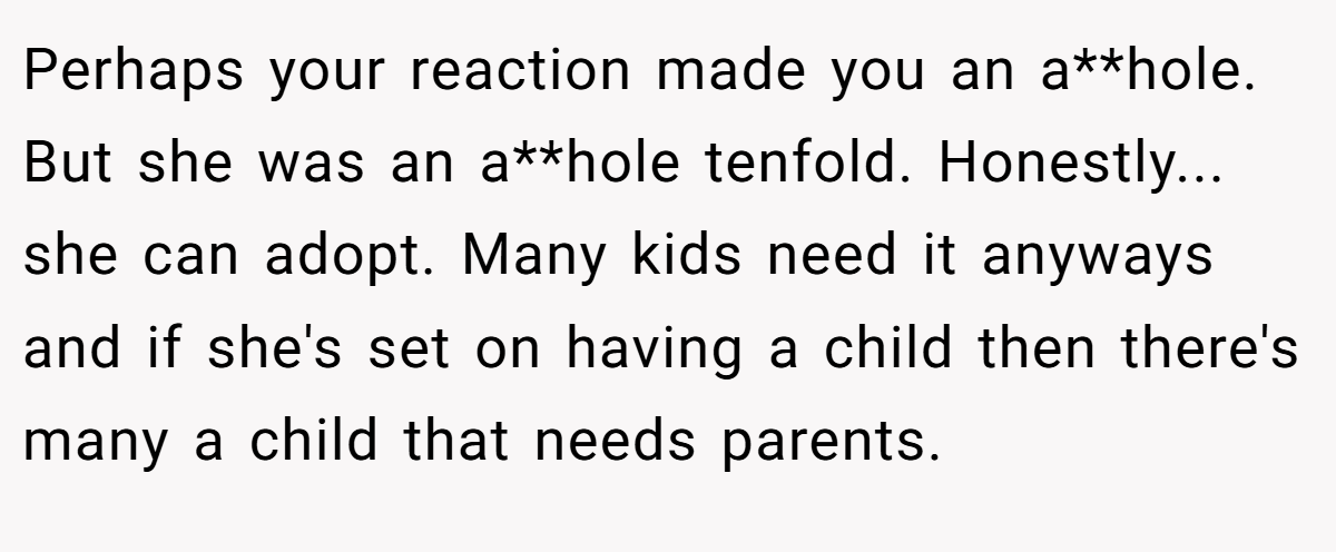 Perhaps your reaction made you an a**hole. But she was an a**hole tenfold. Honestly... she can adopt. Many kids need it anyways and if she's set on having a child then there's many a child that needs parents.