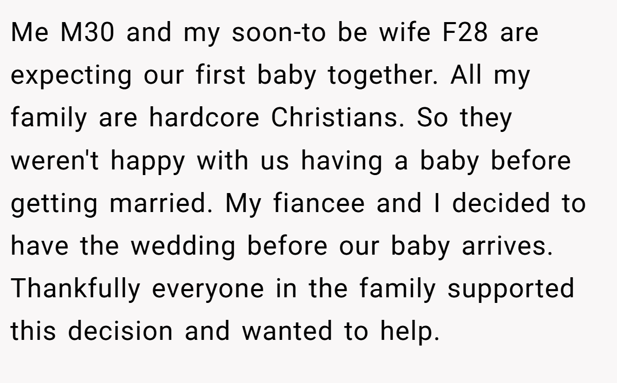 Me M30 and my soon-to be wife F28 are expecting our first baby together. All my family are hardcore Christians. So they weren't happy with us having a baby before getting married. My fiancee and I decided to have the wedding before our baby arrives. Thankfully everyone in the family supported this decision and wanted to help.