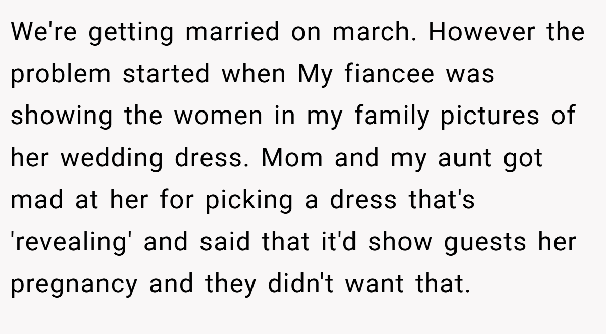 We're getting married on march. However the problem started when My fiancee was showing the women in my family pictures of her wedding dress. Mom and my aunt got mad at her for picking a dress that's 'revealing' and said that it'd show guests her pregnancy and they didn't want that.