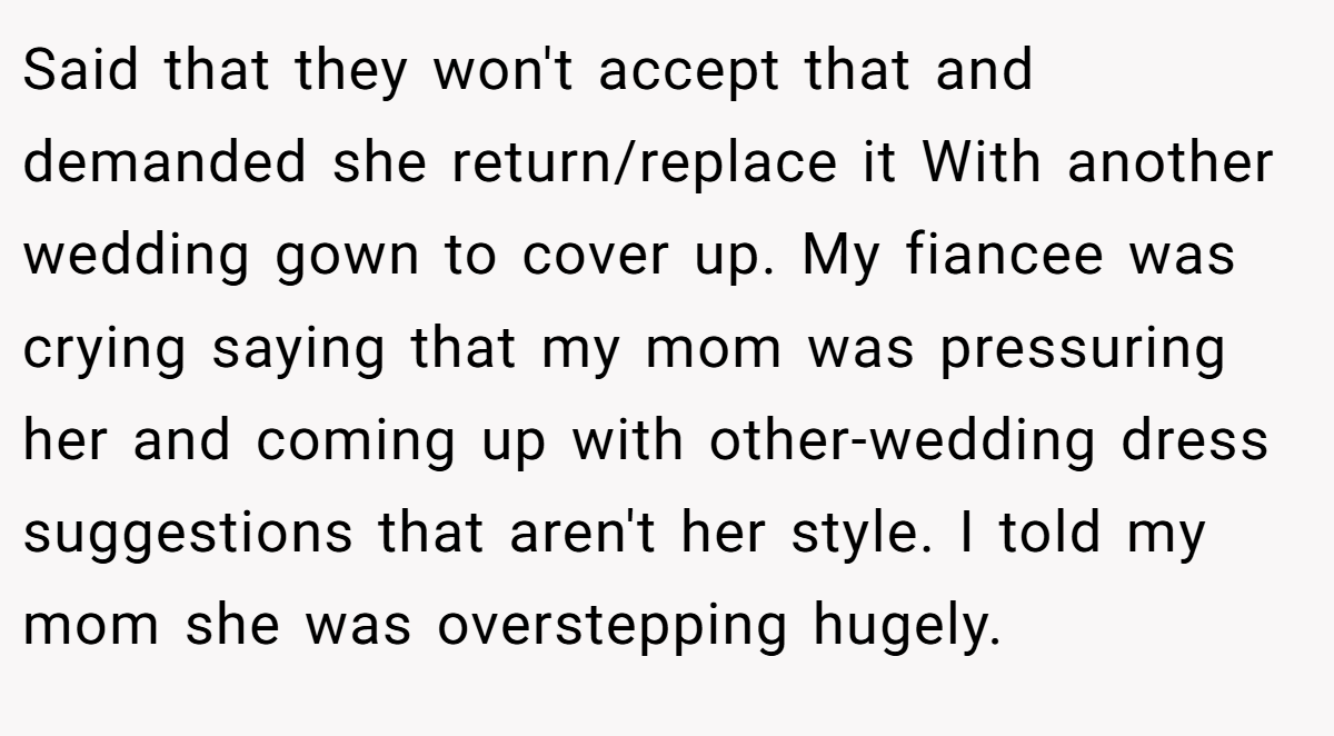 Said that they won't accept that and demanded she return/replace it With another wedding gown to cover up. My fiancee was crying saying that my mom was pressuring her and coming up with other-wedding dress suggestions that aren't her style. I told my mom she was overstepping hugely.