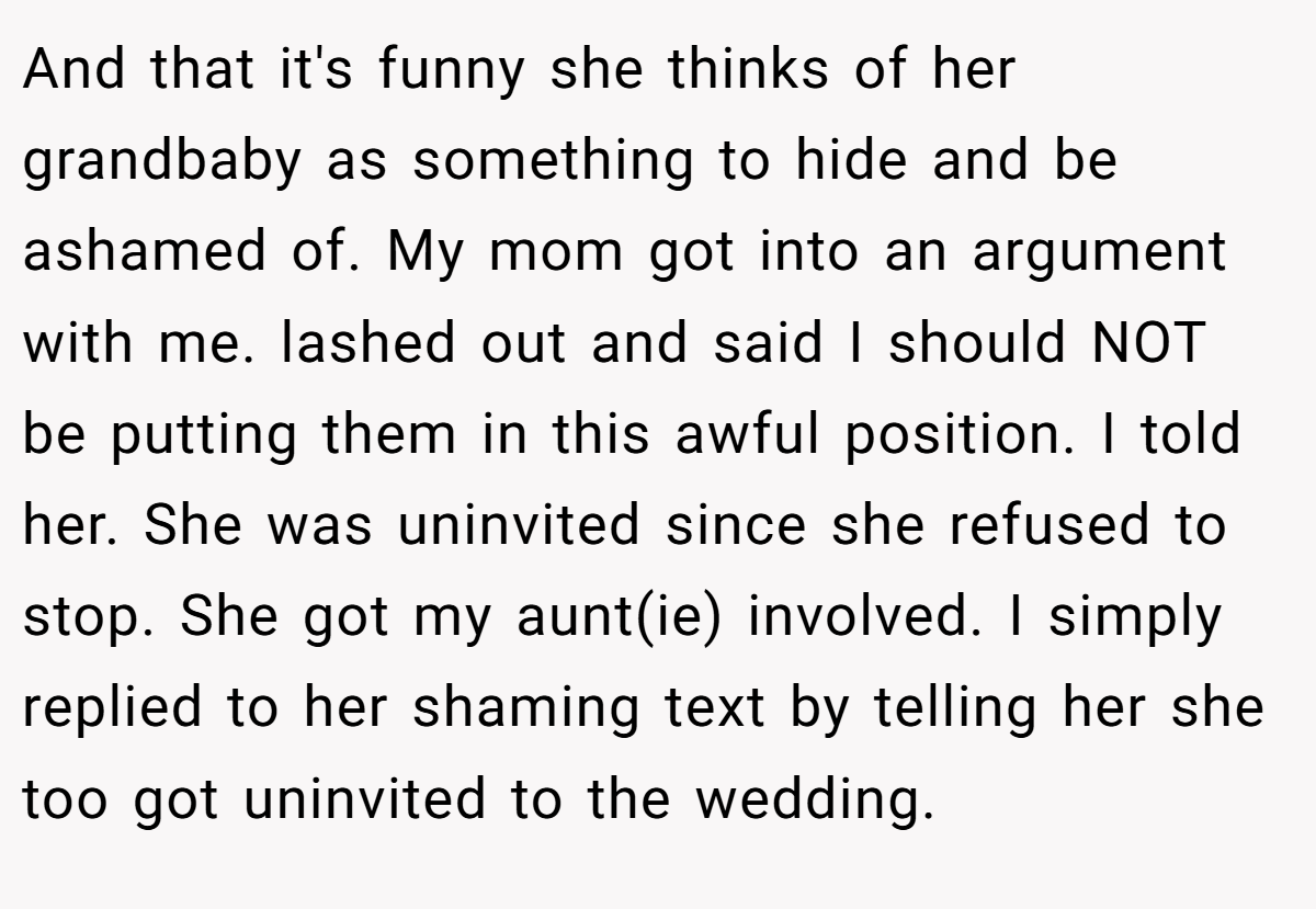 And that it's funny she thinks of her grandbaby as something to hide and be ashamed of. My mom got into an argument with me. lashed out and said I should NOT be putting them in this awful position. I told her. She was uninvited since she refused to stop. She got my aunt(ie) involved. I simply replied to her shaming text by telling her she too got uninvited to the wedding.