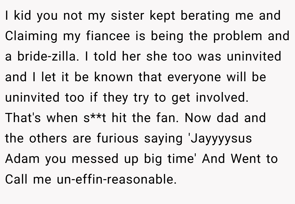 I kid you not my sister kept berating me and Claiming my fiancee is being the problem and a bride-zilla. I told her she too was uninvited and I let it be known that everyone will be uninvited too if they try to get involved. That's when s**t hit the fan. Now dad and the others are furious saying 'Jayyyysus Adam you messed up big time' And Went to Call me un-effin-reasonable.
