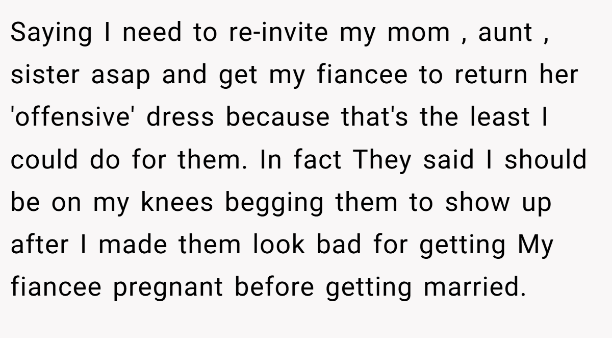 Saying I need to re-invite my mom , aunt , sister asap and get my fiancee to return her 'offensive' dress because that's the least I could do for them. In fact They said I should be on my knees begging them to show up after I made them look bad for getting My fiancee pregnant before getting married.