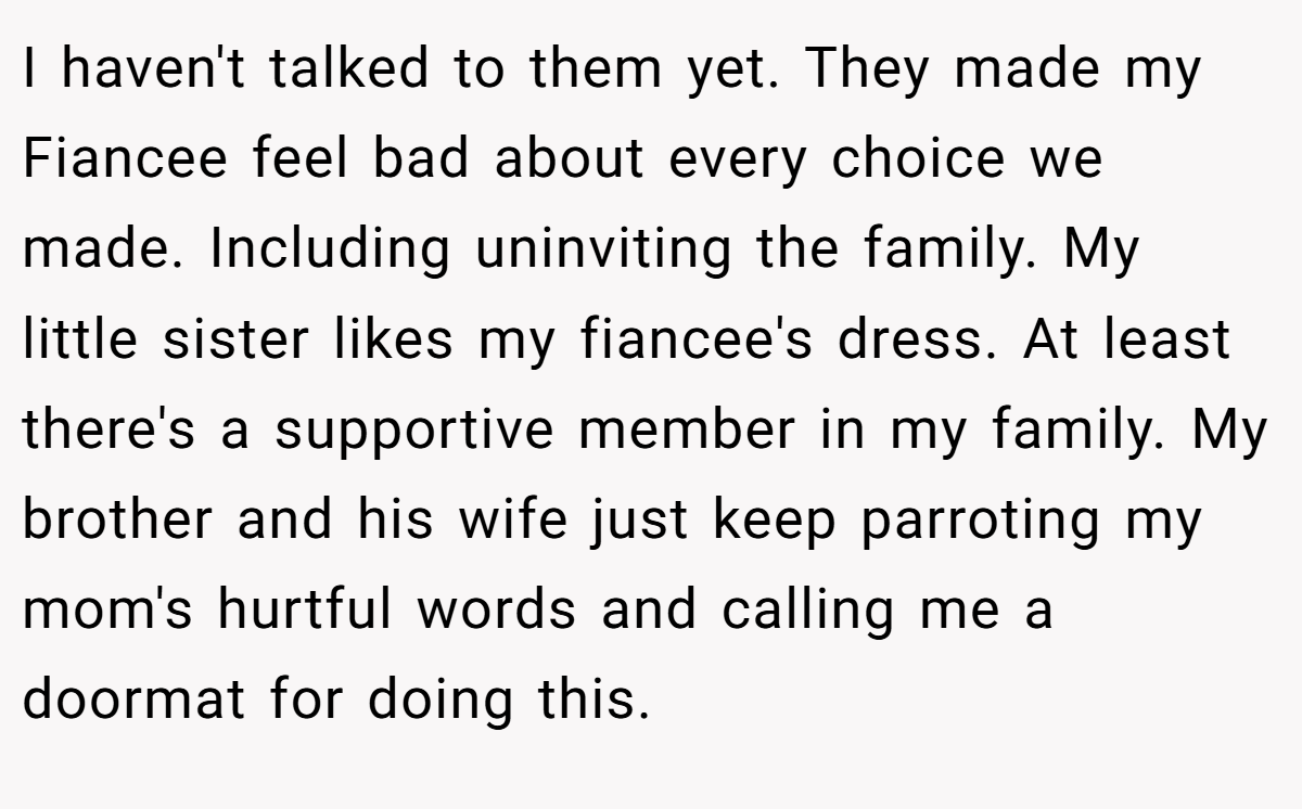 I haven't talked to them yet. They made my Fiancee feel bad about every choice we made. Including uninviting the family. My little sister likes my fiancee's dress. At least there's a supportive member in my family. My brother and his wife just keep parroting my mom's hurtful words and calling me a doormat for doing this.