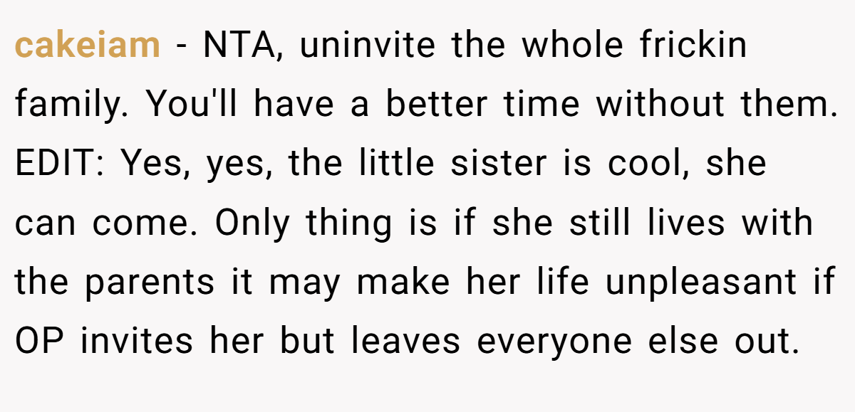 cakeiam − NTA, uninvite the whole frickin family. You'll have a better time without them. EDIT: Yes, yes, the little sister is cool, she can come. Only thing is if she still lives with the parents it may make her life unpleasant if OP invites her but leaves everyone else out.