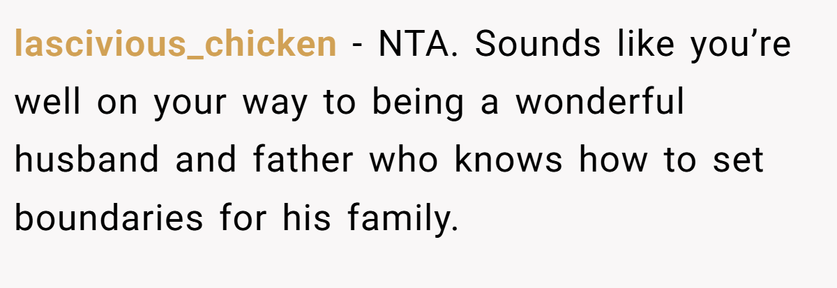 lascivious_chicken − NTA. Sounds like you’re well on your way to being a wonderful husband and father who knows how to set boundaries for his family.