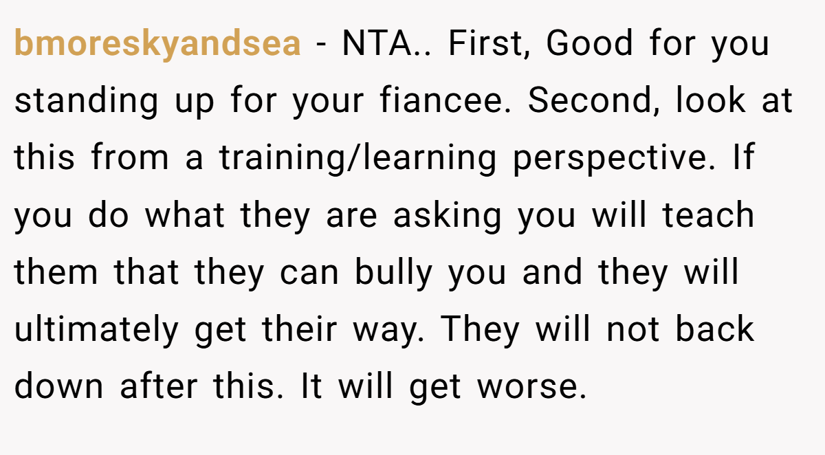 bmoreskyandsea − NTA.. First, Good for you standing up for your fiancee. Second, look at this from a training/learning perspective. If you do what they are asking you will teach them that they can bully you and they will ultimately get their way. They will not back down after this. It will get worse.