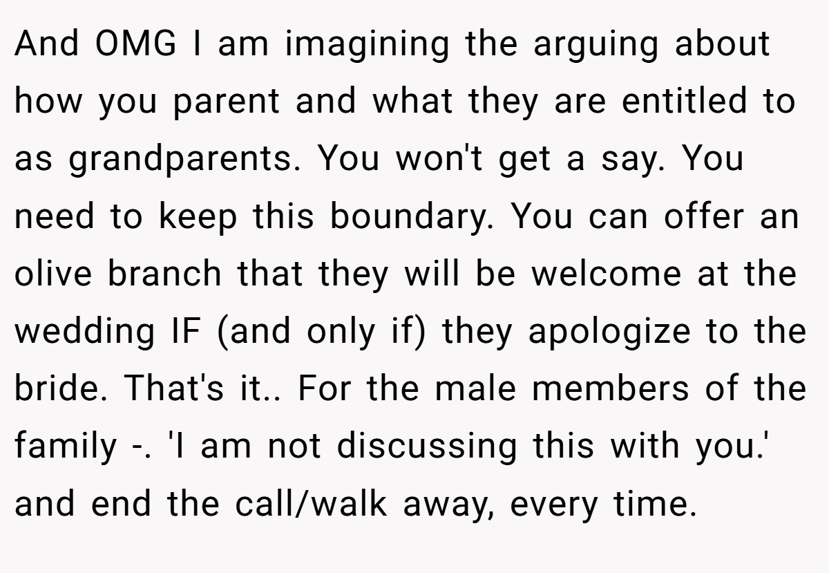 And OMG I am imagining the arguing about how you parent and what they are entitled to as grandparents. You won't get a say. You need to keep this boundary. You can offer an olive branch that they will be welcome at the wedding IF (and only if) they apologize to the bride. That's it.. For the male members of the family -. 'I am not discussing this with you.' and end the call/walk away, every time.