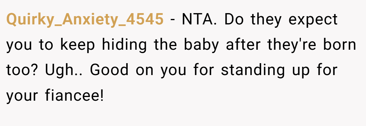 Quirky_Anxiety_4545 − NTA. Do they expect you to keep hiding the baby after they're born too? Ugh.. Good on you for standing up for your fiancee!