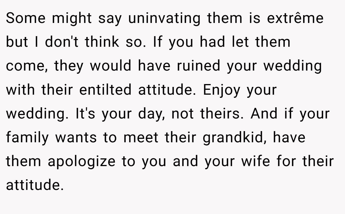 Some might say uninvating them is extrême but I don't think so. If you had let them come, they would have ruined your wedding with their entilted attitude. Enjoy your wedding. It's your day, not theirs. And if your family wants to meet their grandkid, have them apologize to you and your wife for their attitude.