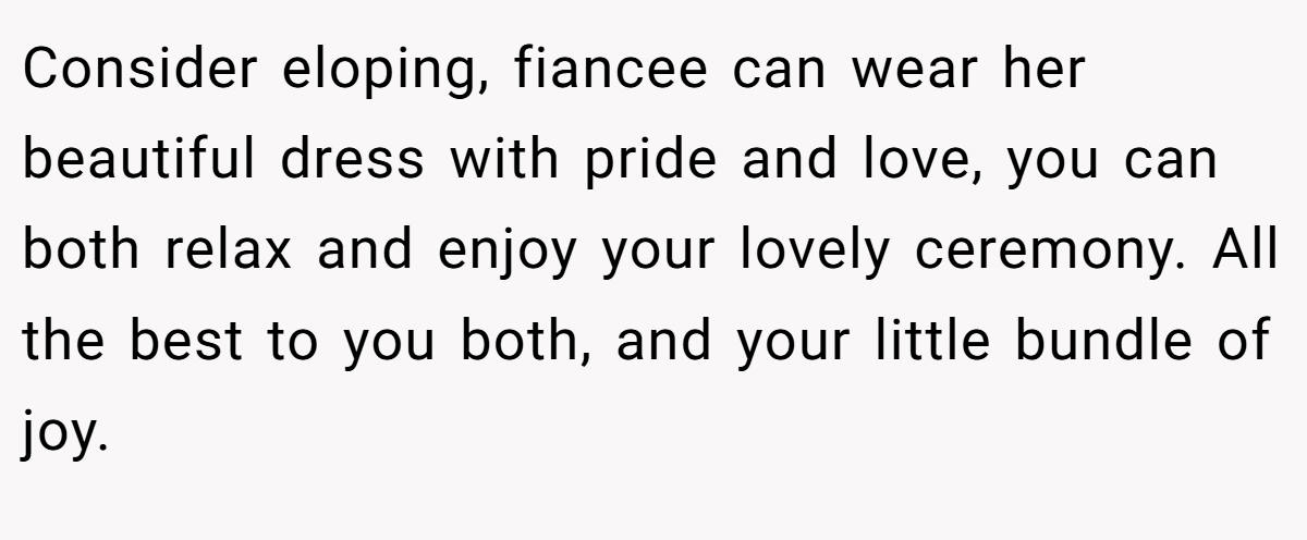 Consider eloping, fiancee can wear her beautiful dress with pride and love, you can both relax and enjoy your lovely ceremony. All the best to you both, and your little bundle of joy.