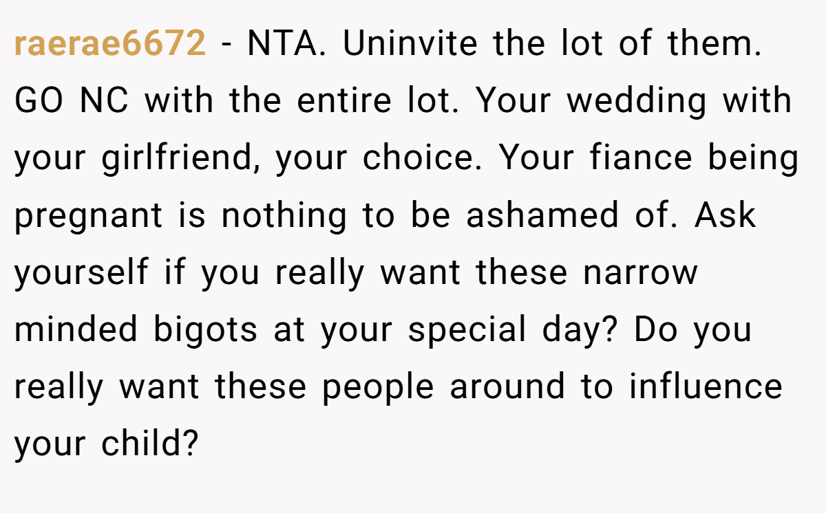 raerae6672 − NTA. Uninvite the lot of them. GO NC with the entire lot. Your wedding with your girlfriend, your choice. Your fiance being pregnant is nothing to be ashamed of. Ask yourself if you really want these narrow minded bigots at your special day? Do you really want these people around to influence your child?