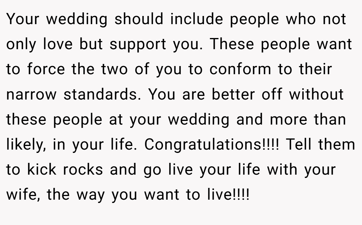 Your wedding should include people who not only love but support you. These people want to force the two of you to conform to their narrow standards. You are better off without these people at your wedding and more than likely, in your life. Congratulations!!!! Tell them to kick rocks and go live your life with your wife, the way you want to live!!!!