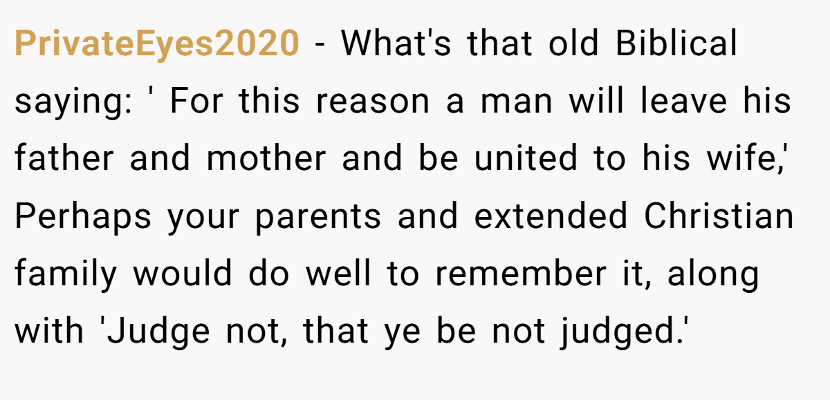 PrivateEyes2020 − What's that old Biblical saying: ' For this reason a man will leave his father and mother and be united to his wife,' Perhaps your parents and extended Christian family would do well to remember it, along with 'Judge not, that ye be not judged.'
