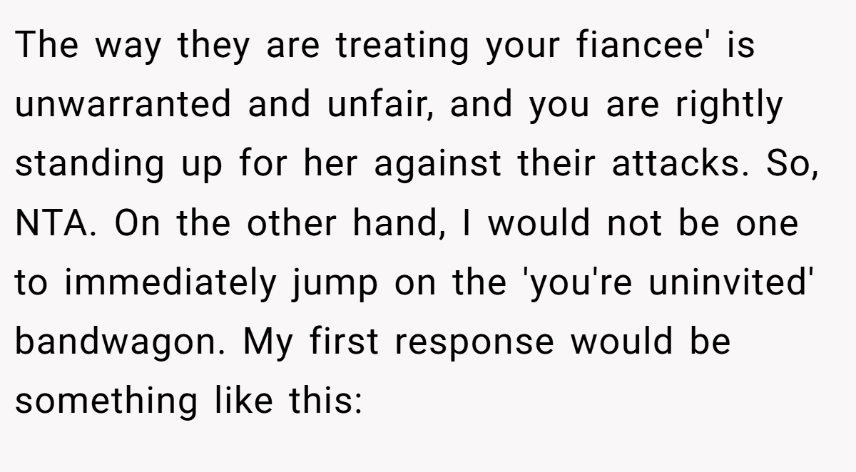 The way they are treating your fiancee' is unwarranted and unfair, and you are rightly standing up for her against their attacks. So, NTA. On the other hand, I would not be one to immediately jump on the 'you're uninvited' bandwagon. My first response would be something like this: