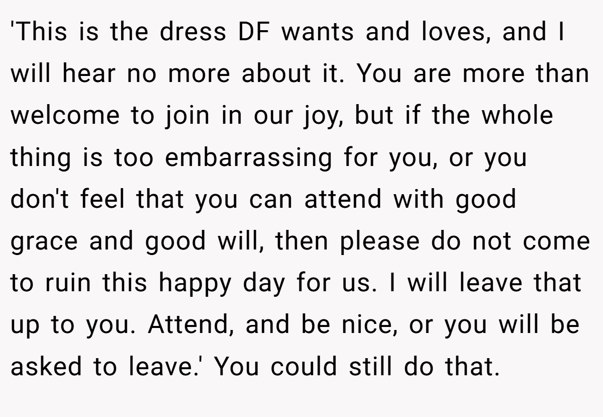 'This is the dress DF wants and loves, and I will hear no more about it. You are more than welcome to join in our joy, but if the whole thing is too embarrassing for you, or you don't feel that you can attend with good grace and good will, then please do not come to ruin this happy day for us. I will leave that up to you. Attend, and be nice, or you will be asked to leave.' You could still do that.