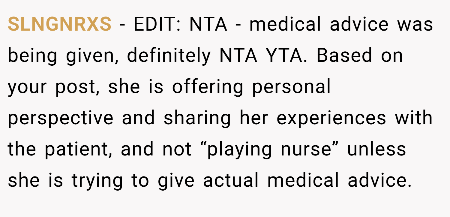 SLNGNRXS − EDIT: NTA - medical advice was being given, definitely NTA YTA. Based on your post, she is offering personal perspective and sharing her experiences with the patient, and not “playing nurse” unless she is trying to give actual medical advice.