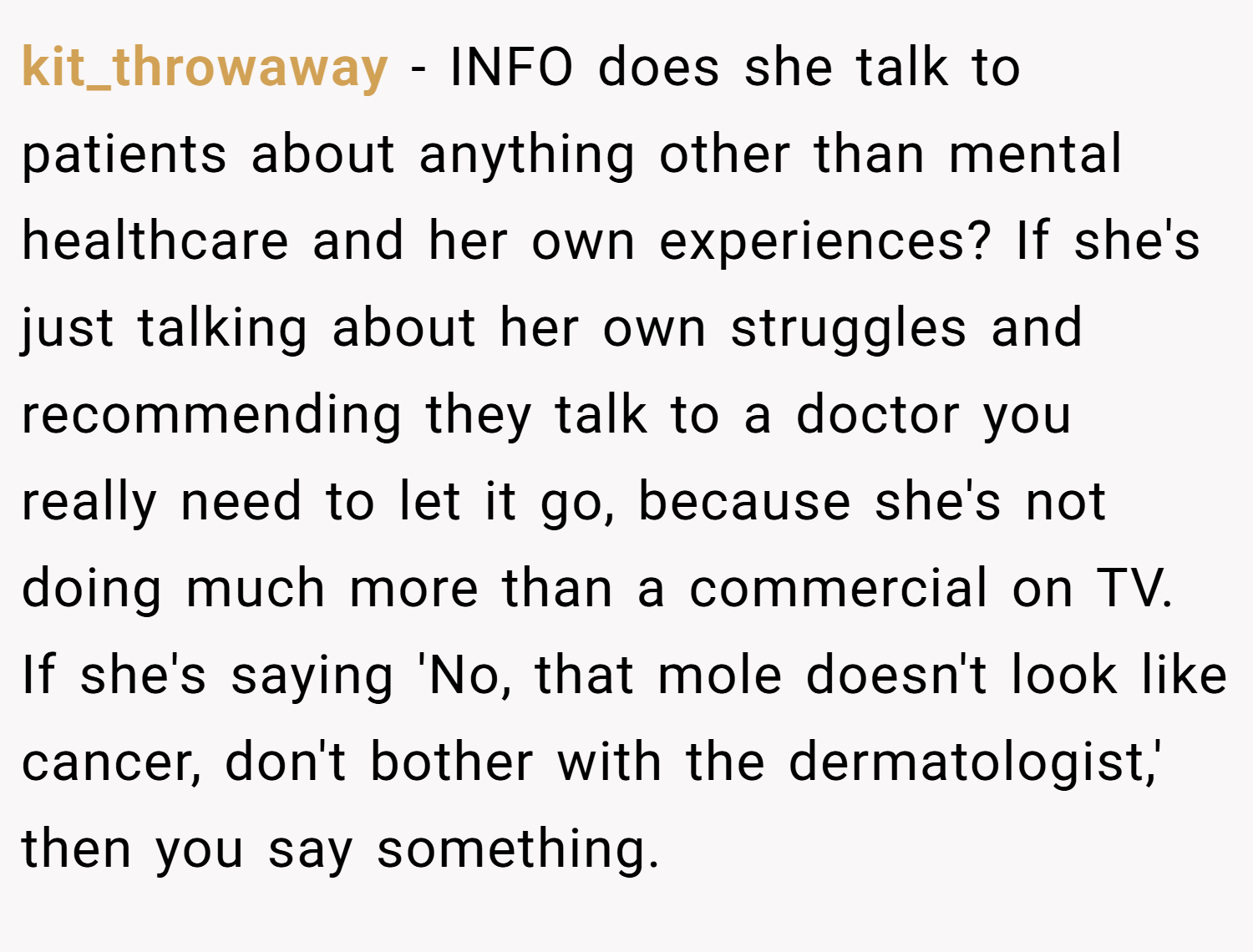 kit_throwaway − INFO does she talk to patients about anything other than mental healthcare and her own experiences? If she's just talking about her own struggles and recommending they talk to a doctor you really need to let it go, because she's not doing much more than a commercial on TV. If she's saying 'No, that mole doesn't look like cancer, don't bother with the dermatologist,' then you say something.