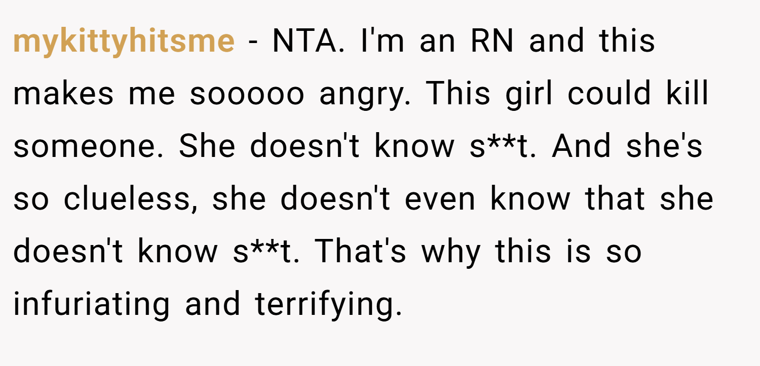 mykittyhitsme − NTA. I'm an RN and this makes me sooooo angry. This girl could kill someone. She doesn't know s**t. And she's so clueless, she doesn't even know that she doesn't know s**t. That's why this is so infuriating and terrifying.