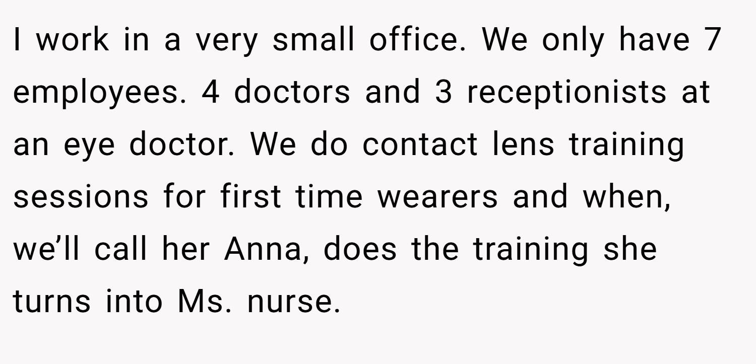 I work in a very small office. We only have 7 employees. 4 doctors and 3 receptionists at an eye doctor. We do contact lens training sessions for first time wearers and when, we’ll call her Anna, does the training she turns into Ms. nurse.