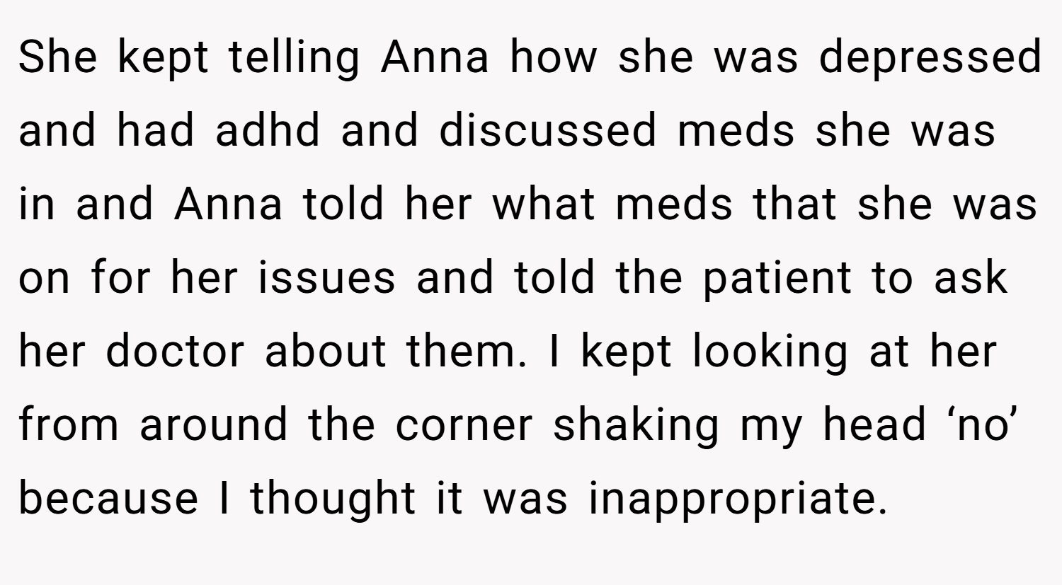 She kept telling Anna how she was depressed and had adhd and discussed meds she was in and Anna told her what meds that she was on for her issues and told the patient to ask her doctor about them. I kept looking at her from around the corner shaking my head ‘no’ because I thought it was inappropriate.