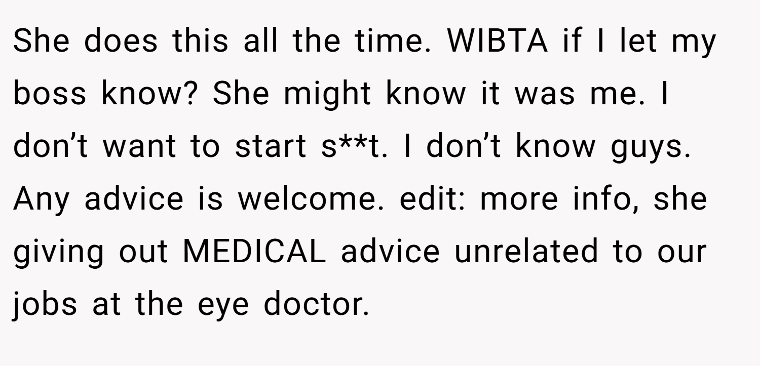 She does this all the time. WIBTA if I let my boss know? She might know it was me. I don’t want to start s**t. I don’t know guys. Any advice is welcome. edit: more info, she giving out MEDICAL advice unrelated to our jobs at the eye doctor.