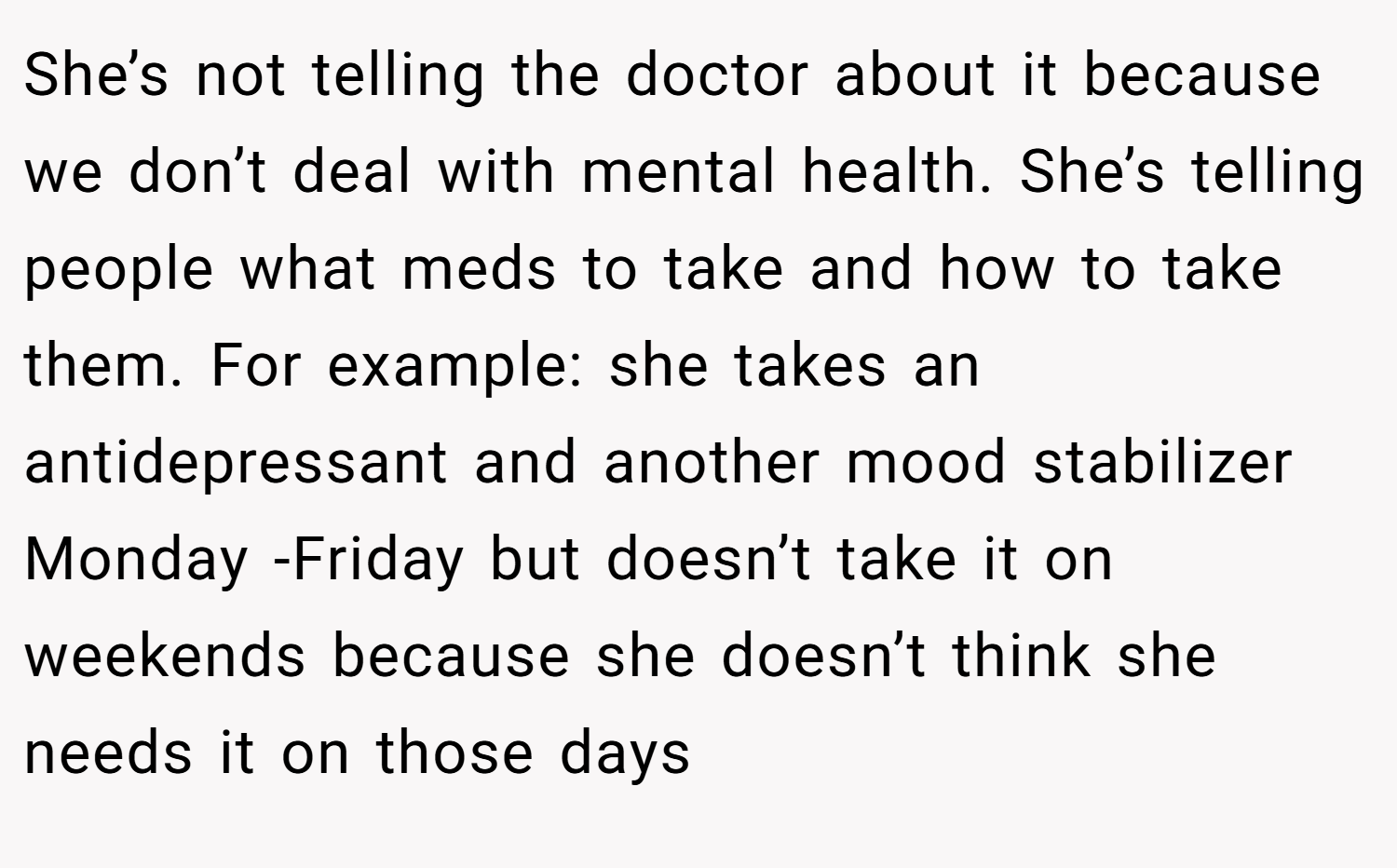 She’s not telling the doctor about it because we don’t deal with mental health. She’s telling people what meds to take and how to take them. For example: she takes an antidepressant and another mood stabilizer Monday -Friday but doesn’t take it on weekends because she doesn’t think she needs it on those days