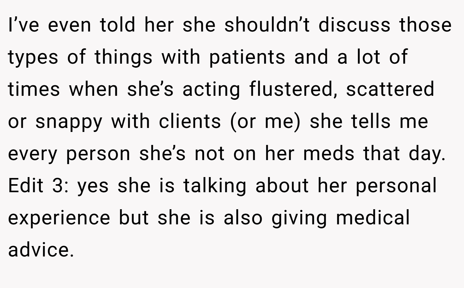 I’ve even told her she shouldn’t discuss those types of things with patients and a lot of times when she’s acting flustered, scattered or snappy with clients (or me) she tells me every person she’s not on her meds that day. Edit 3: yes she is talking about her personal experience but she is also giving medical advice.