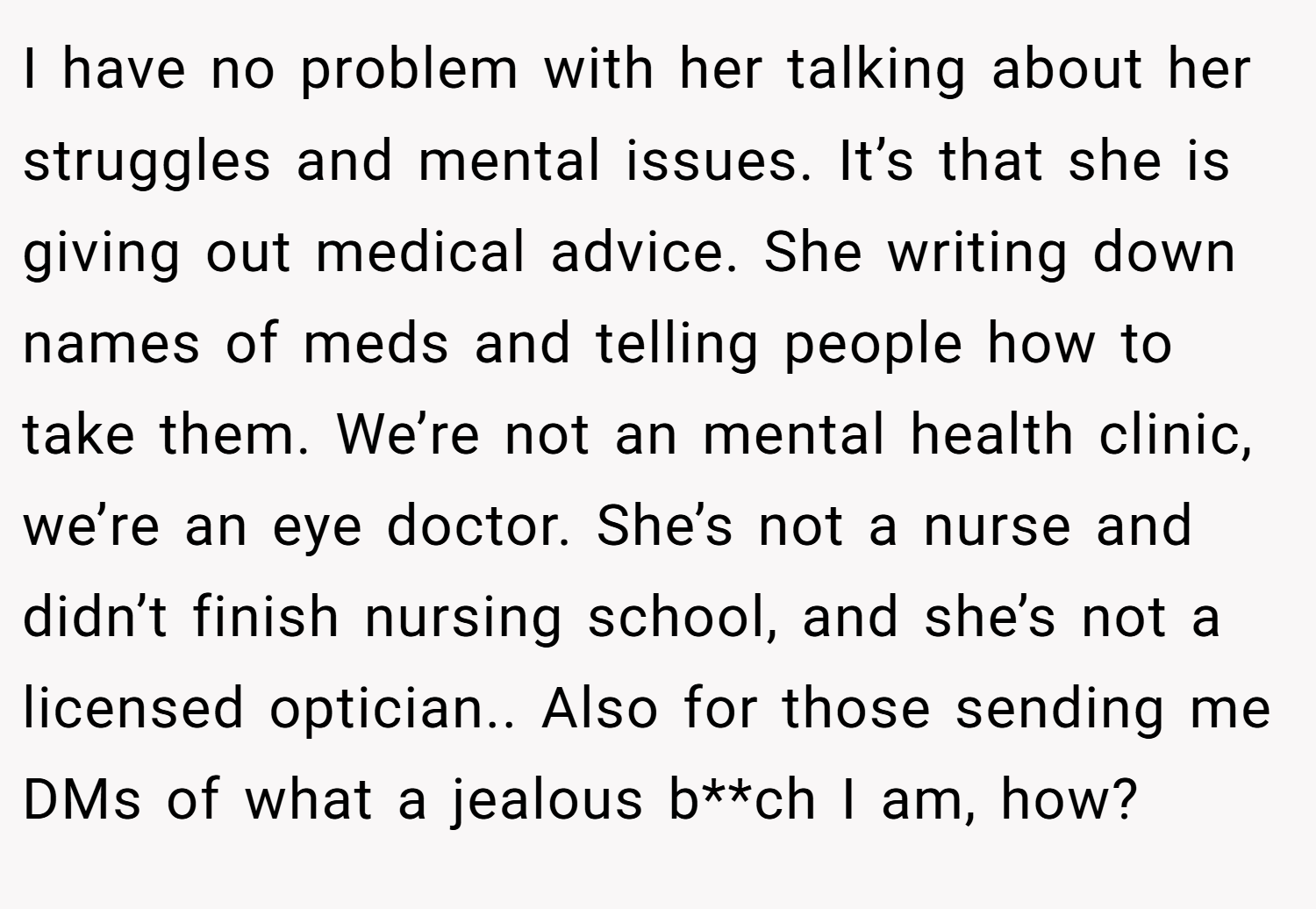 I have no problem with her talking about her struggles and mental issues. It’s that she is giving out medical advice. She writing down names of meds and telling people how to take them. We’re not an mental health clinic, we’re an eye doctor. She’s not a nurse and didn’t finish nursing school, and she’s not a licensed optician.. Also for those sending me DMs of what a jealous b**ch I am, how?