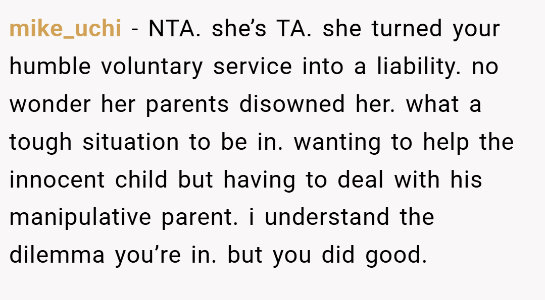 mike_uchi − NTA. she’s TA. she turned your humble voluntary service into a liability. no wonder her parents disowned her. what a tough situation to be in. wanting to help the innocent child but having to deal with his manipulative parent. i understand the dilemma you’re in. but you did good.