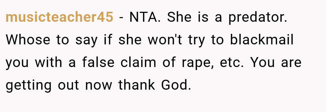 musicteacher45 − NTA. She is a predator. Whose to say if she won't try to blackmail you with a false claim of rape, etc. You are getting out now thank God.
