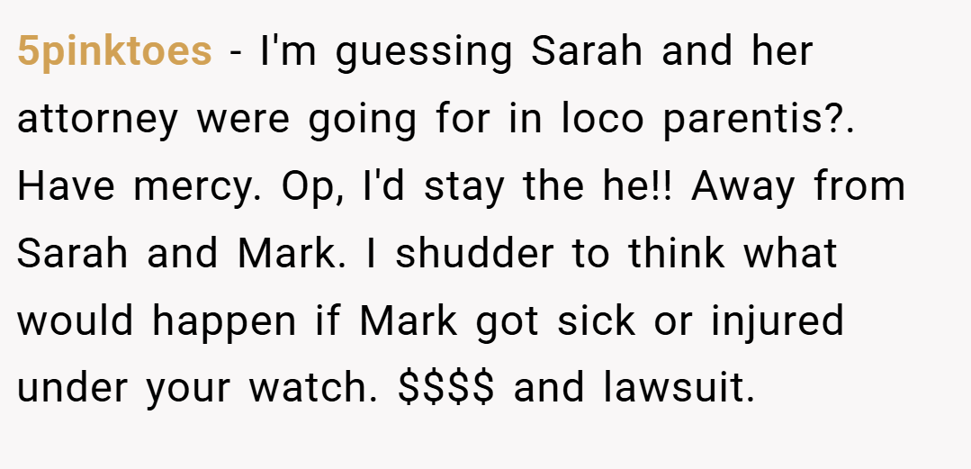 5pinktoes − I'm guessing Sarah and her attorney were going for in loco parentis?. Have mercy. Op, I'd stay the he!! Away from Sarah and Mark. I shudder to think what would happen if Mark got sick or injured under your watch. $$$$ and lawsuit.