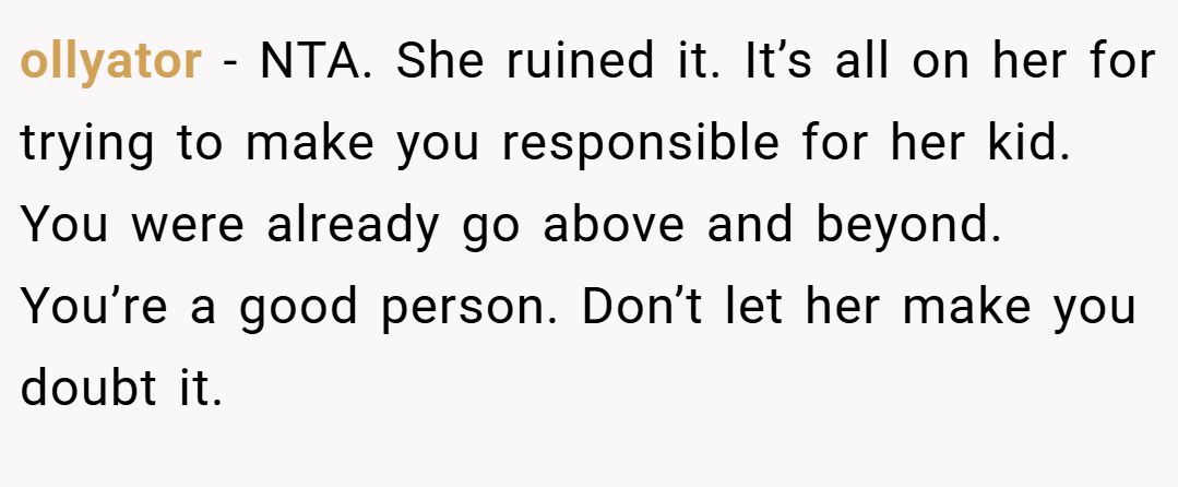 ollyator − NTA. She ruined it. It’s all on her for trying to make you responsible for her kid. You were already go above and beyond. You’re a good person. Don’t let her make you doubt it.
