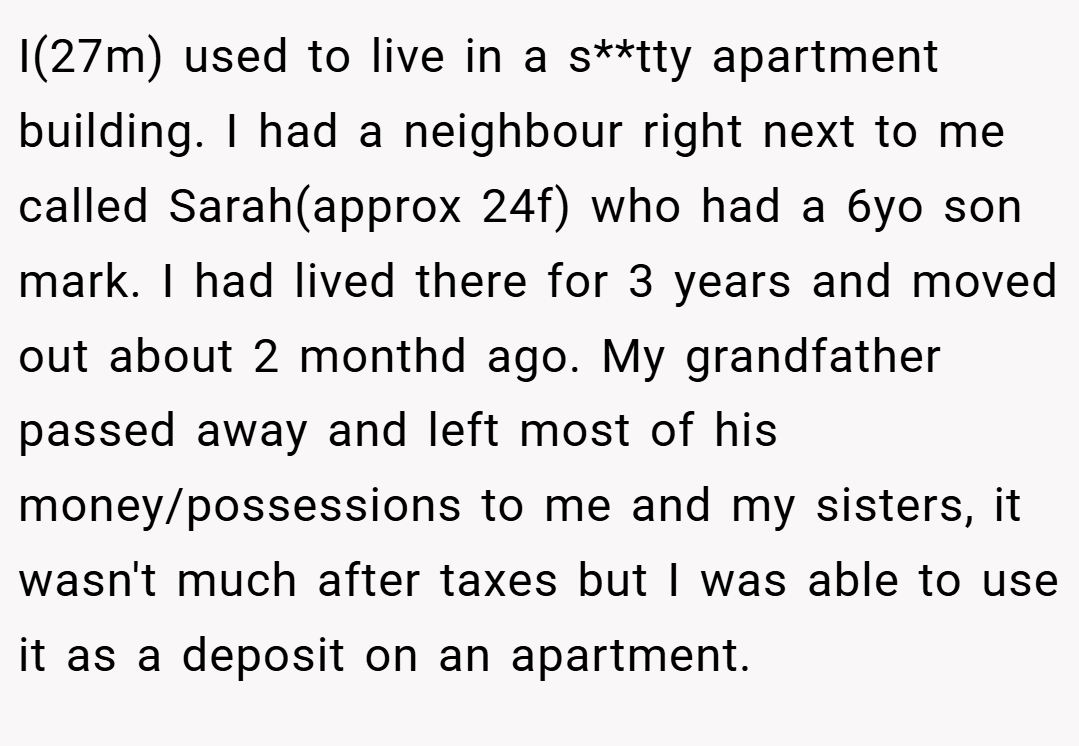 I(27m) used to live in a s**tty apartment building. I had a neighbour right next to me called Sarah(approx 24f) who had a 6yo son mark. I had lived there for 3 years and moved out about 2 monthd ago. My grandfather passed away and left most of his money/possessions to me and my sisters, it wasn't much after taxes but I was able to use it as a deposit on an apartment.