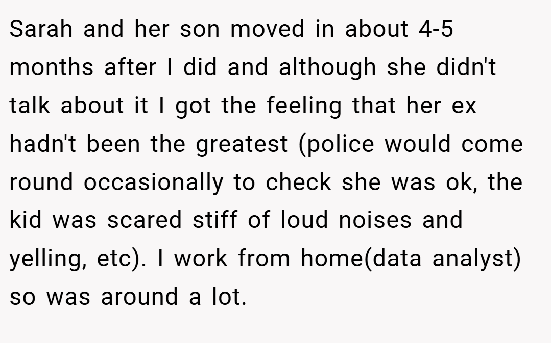Sarah and her son moved in about 4-5 months after I did and although she didn't talk about it I got the feeling that her ex hadn't been the greatest (police would come round occasionally to check she was ok, the kid was scared stiff of loud noises and yelling, etc). I work from home(data analyst) so was around a lot.