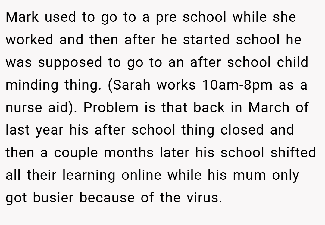 Mark used to go to a pre school while she worked and then after he started school he was supposed to go to an after school child minding thing. (Sarah works 10am-8pm as a nurse aid). Problem is that back in March of last year his after school thing closed and then a couple months later his school shifted all their learning online while his mum only got busier because of the virus.