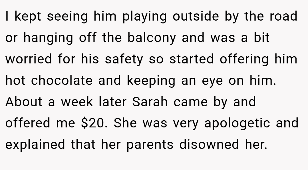 I kept seeing him playing outside by the road or hanging off the balcony and was a bit worried for his safety so started offering him hot chocolate and keeping an eye on him. About a week later Sarah came by and offered me $20. She was very apologetic and explained that her parents disowned her.