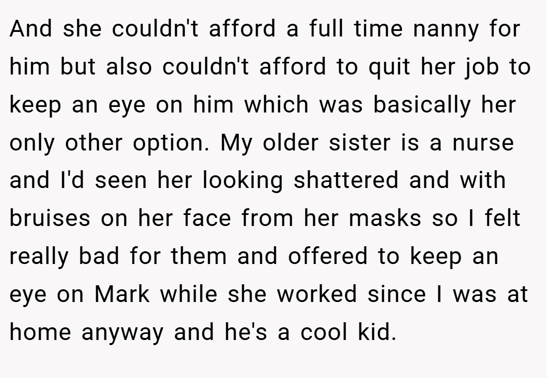 And she couldn't afford a full time nanny for him but also couldn't afford to quit her job to keep an eye on him which was basically her only other option. My older sister is a nurse and I'd seen her looking shattered and with bruises on her face from her masks so I felt really bad for them and offered to keep an eye on Mark while she worked since I was at home anyway and he's a cool kid.